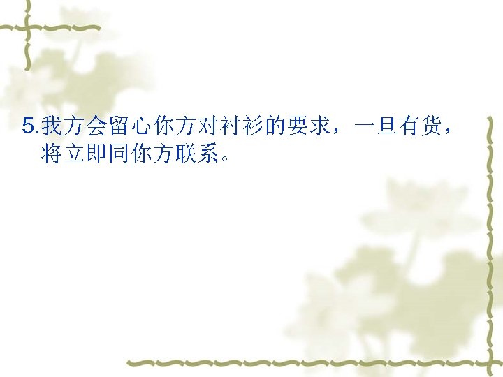 5. 我方会留心你方对衬衫的要求，一旦有货， 将立即同你方联系。 