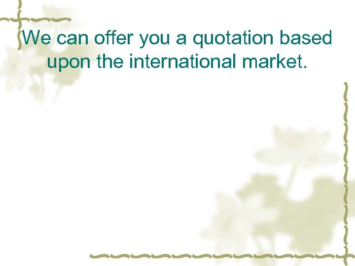 We can offer you a quotation based upon the international market. 