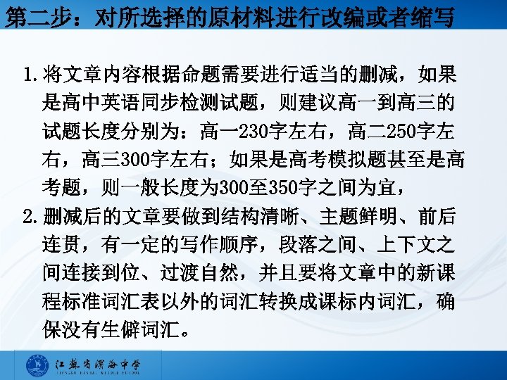 第二步：对所选择的原材料进行改编或者缩写 1. 将文章内容根据命题需要进行适当的删减，如果 是高中英语同步检测试题，则建议高一到高三的 试题长度分别为：高一230字左右，高二250字左 右，高三300字左右；如果是高考模拟题甚至是高 考题，则一般长度为 300至 350字之间为宜， 2. 删减后的文章要做到结构清晰、主题鲜明、前后 连贯，有一定的写作顺序，段落之间、上下文之 间连接到位、过渡自然，并且要将文章中的新课 程标准词汇表以外的词汇转换成课标内词汇，确