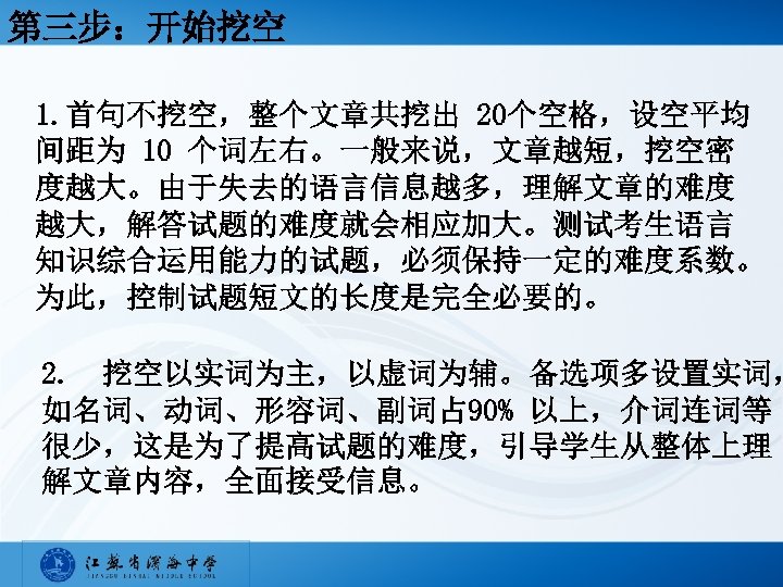 第三步：开始挖空 1. 首句不挖空，整个文章共挖出 20个空格，设空平均 间距为 10 个词左右。一般来说，文章越短，挖空密 度越大。由于失去的语言信息越多，理解文章的难度 越大，解答试题的难度就会相应加大。测试考生语言 知识综合运用能力的试题，必须保持一定的难度系数。 为此，控制试题短文的长度是完全必要的。 2. 挖空以实词为主，以虚词为辅。备选项多设置实词， 如名词、动词、形容词、副词占