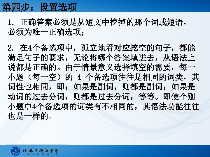 第四步：设置选项 1. 正确答案必须是从短文中挖掉的那个词或短语， 必须为唯一正确选项； 2. 在 4个备选项中，孤立地看对应挖空的句子，都能 满足句子的要求，无论将哪个答案填进去，从语法上 说都是正确的。由于情景意义选择填空的需要，每一 小题（每一空）的 4 个备选项往往是相同的词类，其 词性也相同，即：如果是副词，则都是副词；如果是 动词的过去分词，则都是过去分词，等等。即使个别