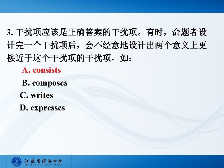 3. 干扰项应该是正确答案的干扰项。有时，命题者设 计完一个干扰项后，会不经意地设计出两个意义上更 接近于这个干扰项的干扰项，如： A. consists B. composes C. writes D. expresses 