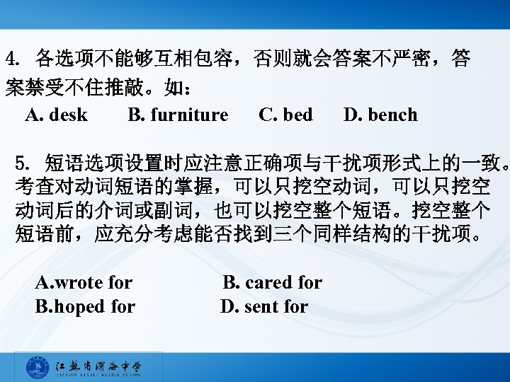 4. 各选项不能够互相包容，否则就会答案不严密，答 案禁受不住推敲。如： A. desk B. furniture C. bed D. bench 5. 短语选项设置时应注意正确项与干扰项形式上的一致。 考查对动词短语的掌握，可以只挖空动词，可以只挖空