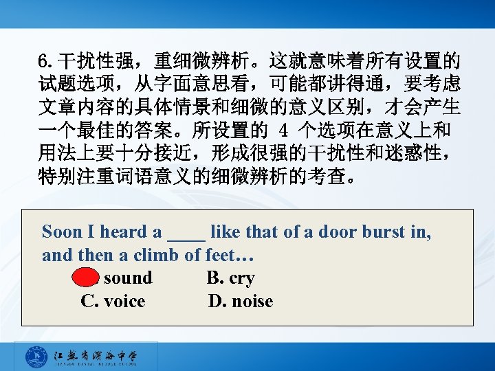 6. 干扰性强，重细微辨析。这就意味着所有设置的 试题选项，从字面意思看，可能都讲得通，要考虑 文章内容的具体情景和细微的意义区别，才会产生 一个最佳的答案。所设置的 4 个选项在意义上和 用法上要十分接近，形成很强的干扰性和迷惑性， 特别注重词语意义的细微辨析的考查。 Soon I heard a ____