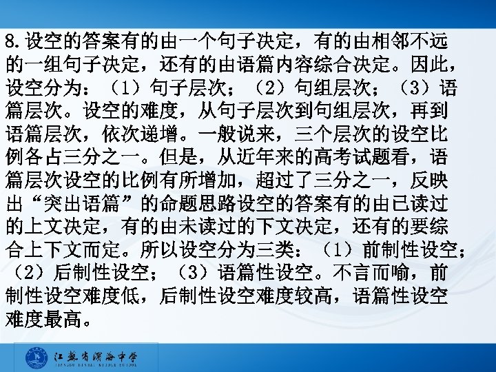 8. 设空的答案有的由一个句子决定，有的由相邻不远 的一组句子决定，还有的由语篇内容综合决定。因此， 设空分为：（1）句子层次；（2）句组层次；（3）语 篇层次。设空的难度，从句子层次到句组层次，再到 语篇层次，依次递增。一般说来，三个层次的设空比 例各占三分之一。但是，从近年来的高考试题看，语 篇层次设空的比例有所增加，超过了三分之一，反映 出“突出语篇”的命题思路设空的答案有的由已读过 的上文决定，有的由未读过的下文决定，还有的要综 合上下文而定。所以设空分为三类：（1）前制性设空； （2）后制性设空；（3）语篇性设空。不言而喻，前 制性设空难度低，后制性设空难度较高，语篇性设空 难度最高。