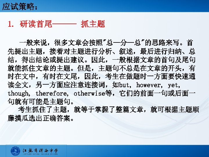 应试策略： 1. 研读首尾——— 抓主题 一般来说，很多文章会按照"总—分—总"的思路来写。首 先提出主题，接着对主题进行分析、叙述，最后进行归纳、总 结，得出结论或提出建议。因此，一般根据文章的首句及尾句 就能抓住文章的主题。但是，主题句不总是在文章的开头，有 时在文中，有时在文尾，因此，考生在做题时一方面要快速通 读全文，另一方面应注意连接词，如but, however, yet, though, therefore,