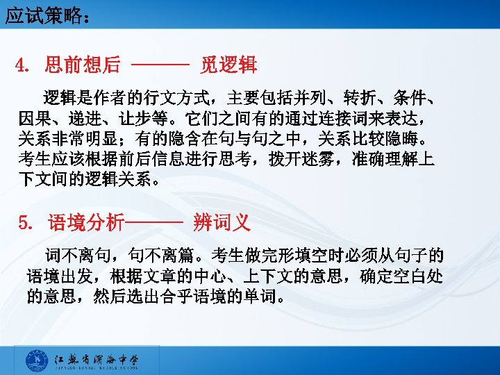 应试策略： 4. 思前想后 ——— 觅逻辑 逻辑是作者的行文方式，主要包括并列、转折、条件、 因果、递进、让步等。它们之间有的通过连接词来表达， 关系非常明显；有的隐含在句与句之中，关系比较隐晦。 考生应该根据前后信息进行思考，拨开迷雾，准确理解上 下文间的逻辑关系。 5. 语境分析——— 辨词义 词不离句，句不离篇。考生做完形填空时必须从句子的