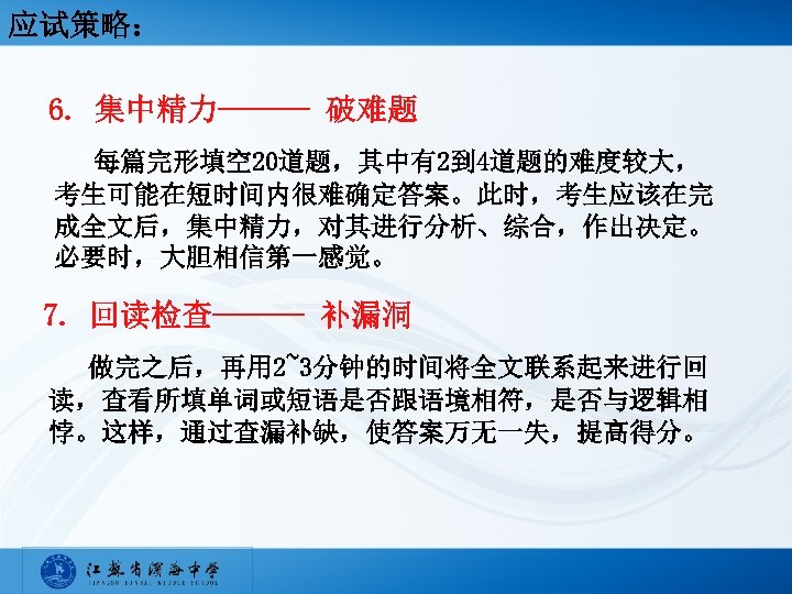 应试策略： 6. 集中精力——— 破难题 每篇完形填空 20道题，其中有2到 4道题的难度较大， 考生可能在短时间内很难确定答案。此时，考生应该在完 成全文后，集中精力，对其进行分析、综合，作出决定。 必要时，大胆相信第一感觉。 7. 回读检查——— 补漏洞 做完之后，再用
