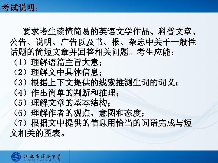 考试说明： 要求考生读懂简易的英语文学作品、科普文章、 公告、说明、广告以及书、报、杂志中关于一般性 话题的简短文章并回答相关问题。考生应能： （1）理解语篇主旨大意； （2）理解文中具体信息； （3）根据上下文提供的线索推测生词的词义； （4）作出简单的判断和推理； （5）理解文章的基本结构； （6）理解作者的观点、意图和态度； （7）根据文中提供的信息用恰当的词语完成与短 文相关的图表。 