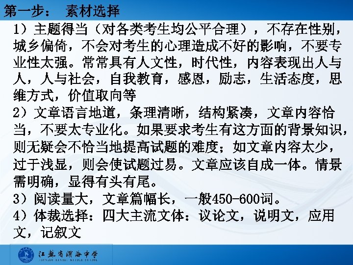 第一步： 素材选择 1）主题得当（对各类考生均公平合理），不存在性别， 城乡偏倚，不会对考生的心理造成不好的影响，不要专 业性太强。常常具有人文性，时代性，内容表现出人与 人，人与社会，自我教育，感恩，励志，生活态度，思 维方式，价值取向等 2）文章语言地道，条理清晰，结构紧凑，文章内容恰 当，不要太专业化。如果要求考生有这方面的背景知识， 则无疑会不恰当地提高试题的难度；如文章内容太少， 过于浅显，则会使试题过易。文章应该自成一体。情景 需明确，显得有头有尾。 3）阅读量大，文章篇幅长，一般 450