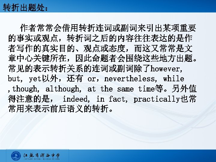 转折出题处： 作者常常会借用转折连词或副词来引出某项重要 的事实或观点，转折词之后的内容往往表达的是作 者写作的真实目的、观点或态度，而这又常常是文 章中心关键所在，因此命题者会围绕这些地方出题。 常见的表示转折关系的连词或副词除了however, but, yet以外，还有 or，nevertheless, while , though, although, at