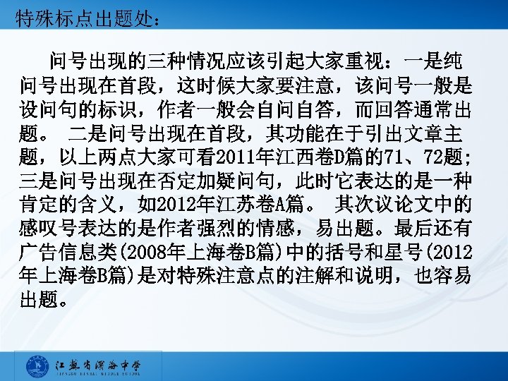 特殊标点出题处： 问号出现的三种情况应该引起大家重视：一是纯 问号出现在首段，这时候大家要注意，该问号一般是 设问句的标识，作者一般会自问自答，而回答通常出 题。 二是问号出现在首段，其功能在于引出文章主 题，以上两点大家可看2011年江西卷D篇的71、72题; 三是问号出现在否定加疑问句，此时它表达的是一种 肯定的含义，如2012年江苏卷A篇。 其次议论文中的 感叹号表达的是作者强烈的情感，易出题。最后还有 广告信息类(2008年上海卷B篇)中的括号和星号(2012 年上海卷B篇)是对特殊注意点的注解和说明，也容易 出题。