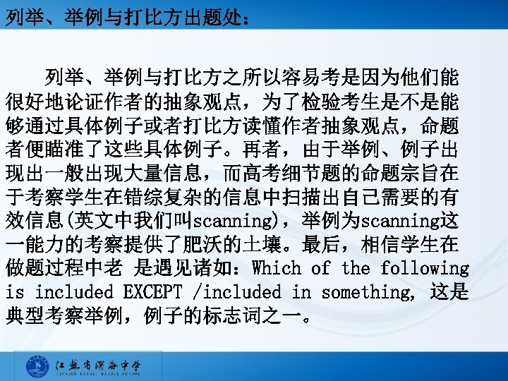 列举、举例与打比方出题处： 列举、举例与打比方之所以容易考是因为他们能 很好地论证作者的抽象观点，为了检验考生是不是能 够通过具体例子或者打比方读懂作者抽象观点，命题 者便瞄准了这些具体例子。再者，由于举例、例子出 现出一般出现大量信息，而高考细节题的命题宗旨在 于考察学生在错综复杂的信息中扫描出自己需要的有 效信息(英文中我们叫scanning)，举例为scanning这 一能力的考察提供了肥沃的土壤。最后，相信学生在 做题过程中老 是遇见诸如：Which of the following