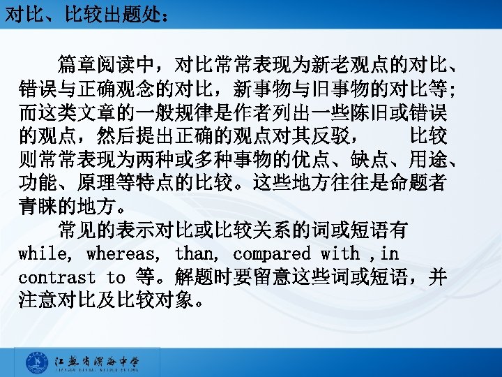对比、比较出题处： 篇章阅读中，对比常常表现为新老观点的对比、 错误与正确观念的对比，新事物与旧事物的对比等; 而这类文章的一般规律是作者列出一些陈旧或错误 的观点，然后提出正确的观点对其反驳，　　比较 则常常表现为两种或多种事物的优点、缺点、用途、 功能、原理等特点的比较。这些地方往往是命题者 青睐的地方。 　　常见的表示对比或比较关系的词或短语有 while, whereas, than, compared with