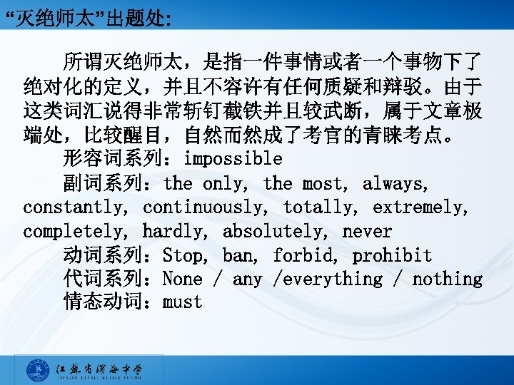“灭绝师太”出题处: 所谓灭绝师太，是指一件事情或者一个事物下了 绝对化的定义，并且不容许有任何质疑和辩驳。由于 这类词汇说得非常斩钉截铁并且较武断，属于文章极 端处，比较醒目，自然而然成了考官的青睐考点。 形容词系列：impossible 　　副词系列：the only, the most, always, constantly, continuously, totally,