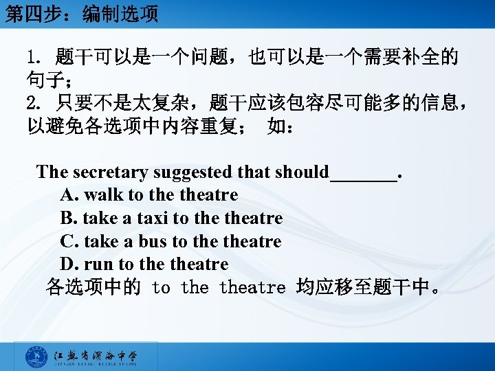 第四步：编制选项 1. 题干可以是一个问题，也可以是一个需要补全的 句子； 2. 只要不是太复杂，题干应该包容尽可能多的信息， 以避免各选项中内容重复； 如： The secretary suggested that should_______. A.