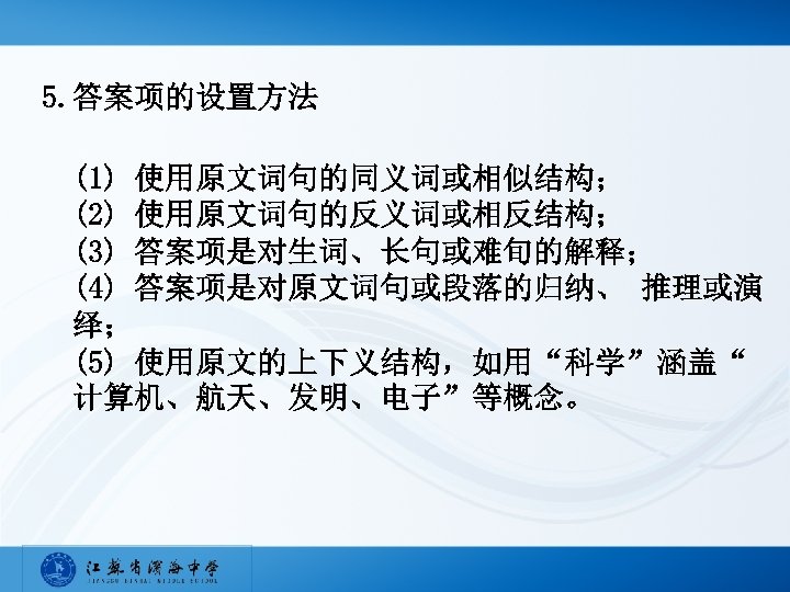 5. 答案项的设置方法 (1) 使用原文词句的同义词或相似结构； (2) 使用原文词句的反义词或相反结构； (3) 答案项是对生词、长句或难旬的解释； (4) 答案项是对原文词句或段落的归纳、 推理或演 绎； (5) 使用原文的上下义结构，如用“科学”涵盖“