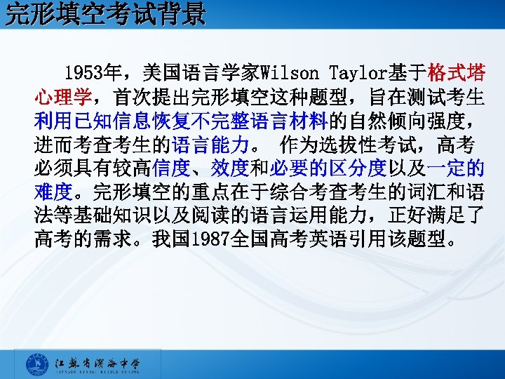 完形填空考试背景 1953年，美国语言学家Wilson Taylor基于格式塔 心理学，首次提出完形填空这种题型，旨在测试考生 利用已知信息恢复不完整语言材料的自然倾向强度， 进而考查考生的语言能力。 作为选拔性考试，高考 必须具有较高信度、效度和必要的区分度以及一定的 难度。完形填空的重点在于综合考查考生的词汇和语 法等基础知识以及阅读的语言运用能力，正好满足了 高考的需求。我国 1987全国高考英语引用该题型。 