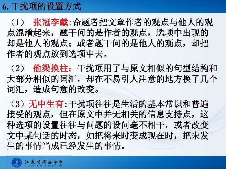 6. 干扰项的设置方式 （1） 张冠李戴: 命题者把文章作者的观点与他人的观 点混淆起来，题干问的是作者的观点，选项中出现的 却是他人的观点；或者题干问的是他人的观点，却把 作者的观点放到选项中去。 （2） 偷梁换柱：干扰项用了与原文相似的句型结构和 大部分相似的词汇，却在不易引人注意的地方换了几个 词汇，造成句意的改变。 （3）无中生有: 干扰项往往是生活的基本常识和普遍