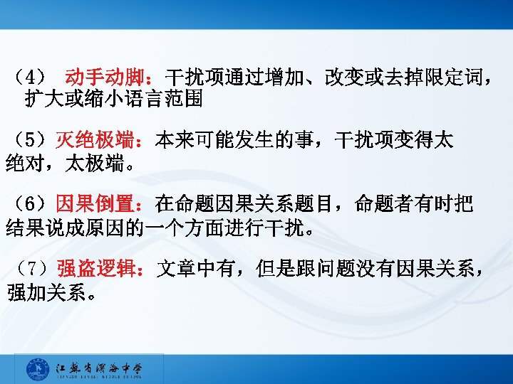 （4） 动手动脚：干扰项通过增加、改变或去掉限定词， 扩大或缩小语言范围 （5）灭绝极端：本来可能发生的事，干扰项变得太 绝对，太极端。 （6）因果倒置：在命题因果关系题目，命题者有时把 结果说成原因的一个方面进行干扰。 （7）强盗逻辑：文章中有，但是跟问题没有因果关系， 强加关系。 