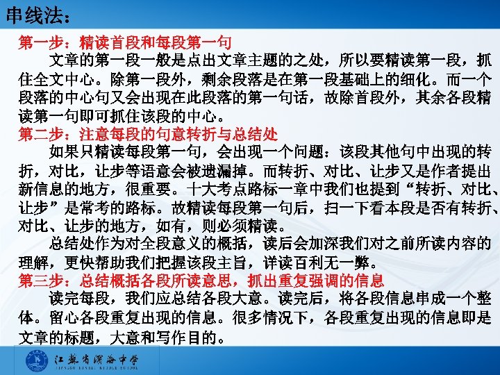 串线法： 第一步：精读首段和每段第一句 文章的第一段一般是点出文章主题的之处，所以要精读第一段，抓 住全文中心。除第一段外，剩余段落是在第一段基础上的细化。而一个 段落的中心句又会出现在此段落的第一句话，故除首段外，其余各段精 读第一句即可抓住该段的中心。 第二步：注意每段的句意转折与总结处 如果只精读每段第一句，会出现一个问题：该段其他句中出现的转 折，对比，让步等语意会被遗漏掉。而转折、对比、让步又是作者提出 新信息的地方，很重要。十大考点路标一章中我们也提到“转折、对比、 让步”是常考的路标。故精读每段第一句后，扫一下看本段是否有转折、 对比、让步的地方，如有，则必须精读。 总结处作为对全段意义的概括，读后会加深我们对之前所读内容的 理解，更快帮助我们把握该段主旨，详读百利无一弊。