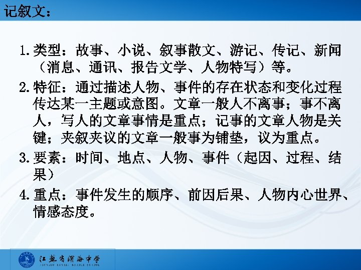 记叙文： 1. 类型：故事、小说、叙事散文、游记、传记、新闻 （消息、通讯、报告文学、人物特写）等。 2. 特征：通过描述人物、事件的存在状态和变化过程 传达某一主题或意图。文章一般人不离事；事不离 人，写人的文章事情是重点；记事的文章人物是关 键；夹叙夹议的文章一般事为铺垫，议为重点。 3. 要素：时间、地点、人物、事件（起因、过程、结 果） 4. 重点：事件发生的顺序、前因后果、人物内心世界、