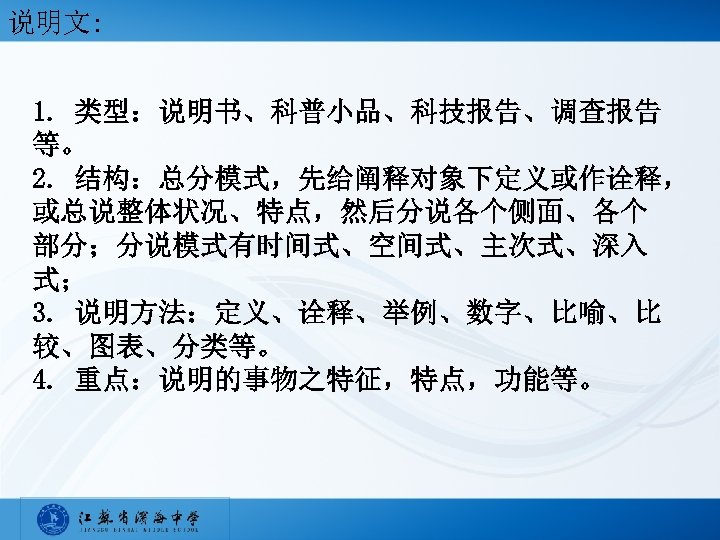 说明文: 1. 类型：说明书、科普小品、科技报告、调查报告 等。 2. 结构：总分模式，先给阐释对象下定义或作诠释， 或总说整体状况、特点，然后分说各个侧面、各个 部分；分说模式有时间式、空间式、主次式、深入 式； 3. 说明方法：定义、诠释、举例、数字、比喻、比 较、图表、分类等。 4. 重点：说明的事物之特征，特点，功能等。