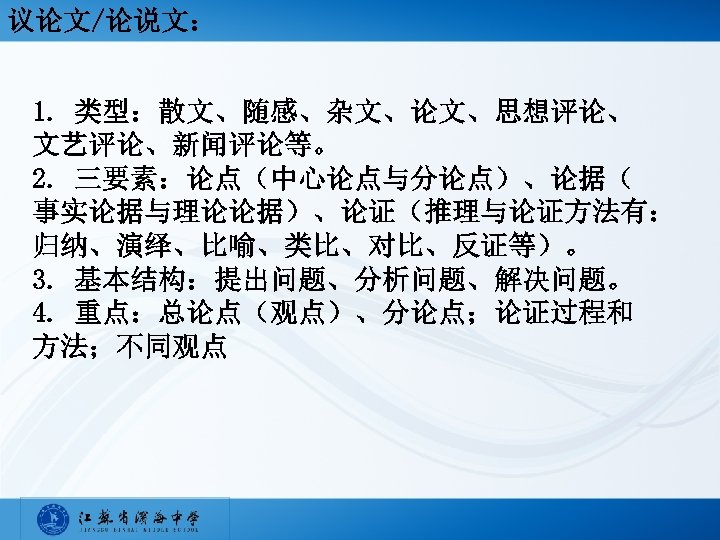 议论文/论说文： 1. 类型：散文、随感、杂文、论文、思想评论、 文艺评论、新闻评论等。 2. 三要素：论点（中心论点与分论点）、论据（ 事实论据与理论论据）、论证（推理与论证方法有： 归纳、演绎、比喻、类比、对比、反证等）。 3. 基本结构：提出问题、分析问题、解决问题。 4. 重点：总论点（观点）、分论点；论证过程和 方法；不同观点 