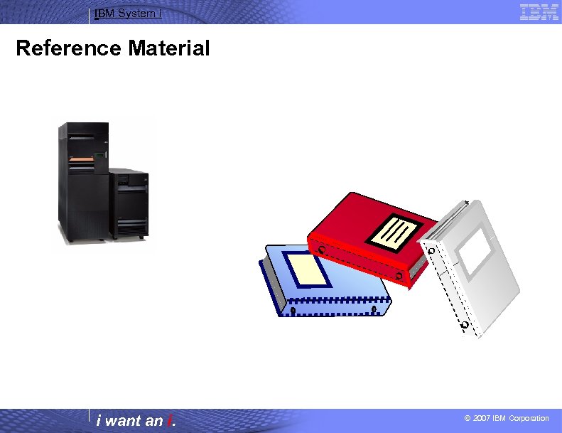 IBM System i Reference Material i want an i. © 2007 IBM Corporation 