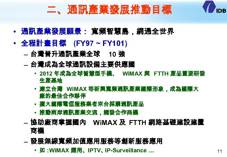 二、通訊產業發展推動目標 • 通訊產業發展願景： 寬頻智慧島，網通全世界 • 全程計畫目標 (FY 97 ~ FY 101) – 台灣晉升通訊產業全球 10