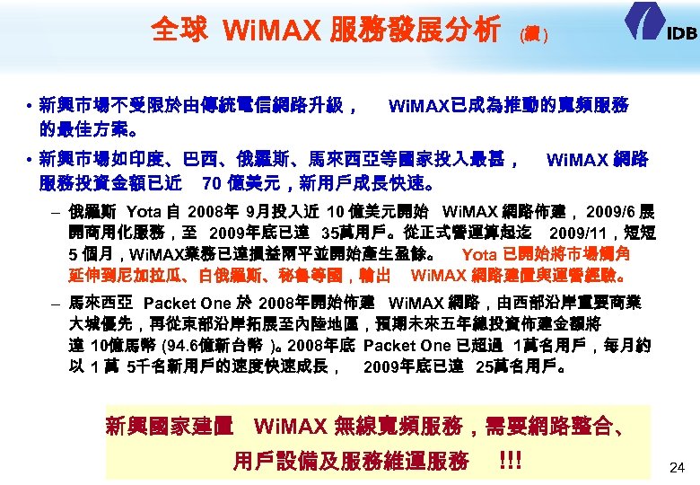 全球 Wi. MAX 服務發展分析 • 新興市場不受限於由傳統電信網路升級， 的最佳方案。 (續 ) Wi. MAX已成為推動的寬頻服務 • 新興市場如印度、巴西、俄羅斯、馬來西亞等國家投入最甚， 服務投資金額已近