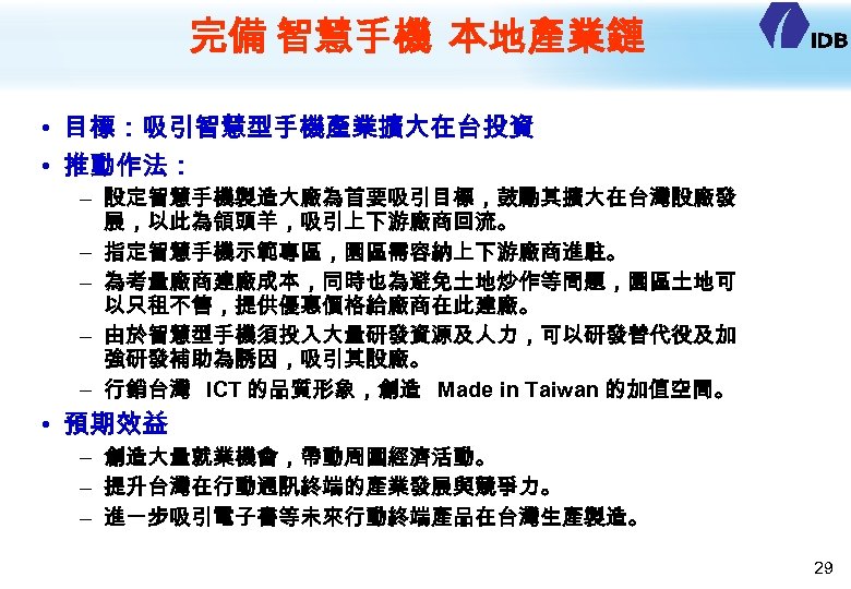 完備 智慧手機 本地產業鏈 • 目標：吸引智慧型手機產業擴大在台投資 • 推動作法： – 設定智慧手機製造大廠為首要吸引目標，鼓勵其擴大在台灣設廠發 展，以此為領頭羊，吸引上下游廠商回流。 – 指定智慧手機示範專區，園區需容納上下游廠商進駐。 – 為考量廠商建廠成本，同時也為避免土地炒作等問題，園區土地可