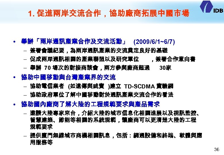 1. 促進兩岸交流合作，協助廠商拓展中國市場 • 舉辦「兩岸通訊產業合作及交流活動」 (2009/6/1~6/7) – 簽署會議紀要，為兩岸通訊產業的交流奠定良好的基礎 – 促成兩岸通訊相關的產業聯盟以及研究單位 ，簽署合作意向書 – 舉辦 70 場次的對接商談會，兩方參與廠商超過