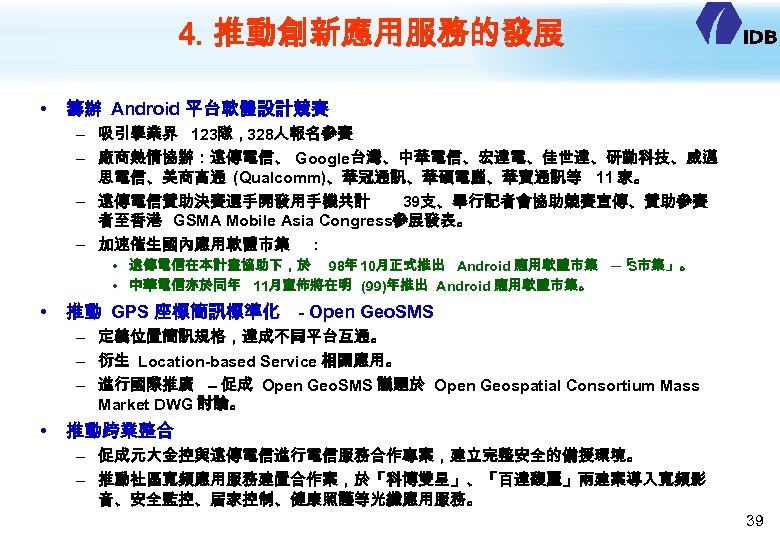 4. 推動創新應用服務的發展 • 籌辦 Android 平台軟體設計競賽 – 吸引學業界 123隊，328人報名參賽 – 廠商熱情協辦：遠傳電信、 Google台灣、中華電信、宏達電、佳世達、研勤科技、威邁 思電信、美商高通 (Qualcomm)、華冠通訊、華碩電腦、華寶通訊等