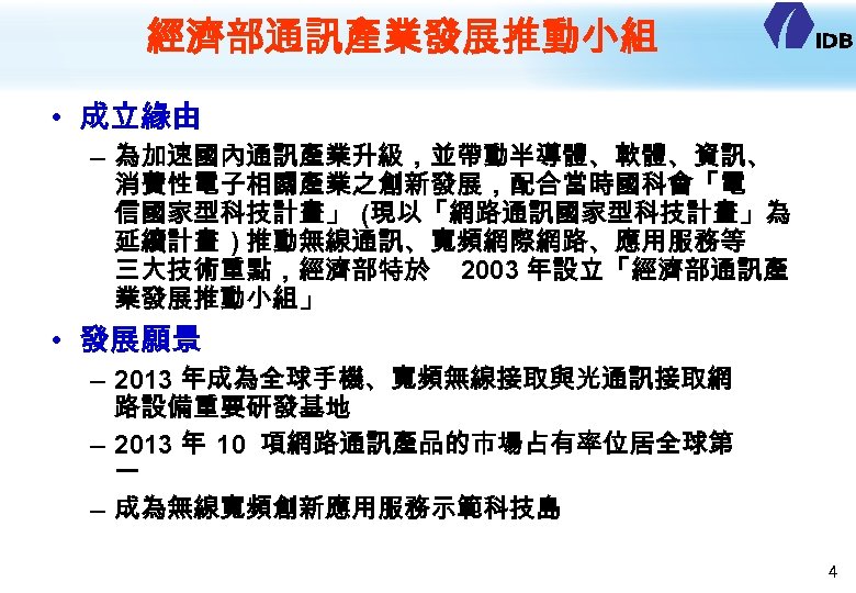 經濟部通訊產業發展推動小組 • 成立緣由 – 為加速國內通訊產業升級，並帶動半導體、軟體、資訊、 消費性電子相關產業之創新發展，配合當時國科會「電 信國家型科技計畫」 (現以「網路通訊國家型科技計畫」為 延續計畫 ) 推動無線通訊、寬頻網際網路、應用服務等 三大技術重點，經濟部特於 2003 年設立「經濟部通訊產