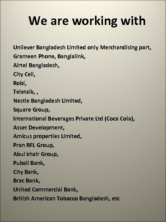We are working with Unilever Bangladesh Limited only Merchandising part, Grameen Phone, Banglalink, Airtel