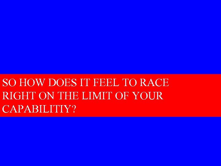SO HOW DOES IT FEEL TO RACE RIGHT ON THE LIMIT OF YOUR CAPABILITIY?