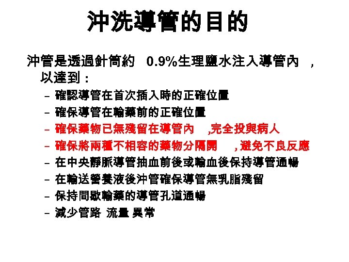 沖洗導管的目的 沖管是透過針筒約 0. 9%生理鹽水注入導管內 , 以達到 : – – – – 確認導管在首次插入時的正確位置 確保導管在輸藥前的正確位置 確保藥物已無殘留在導管內