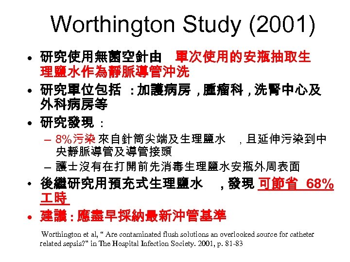 Worthington Study (2001) • 研究使用無菌空針由 單次使用的安瓶抽取生 理鹽水作為靜脈導管沖洗 • 研究單位包括 : 加護病房 , 腫瘤科 ,