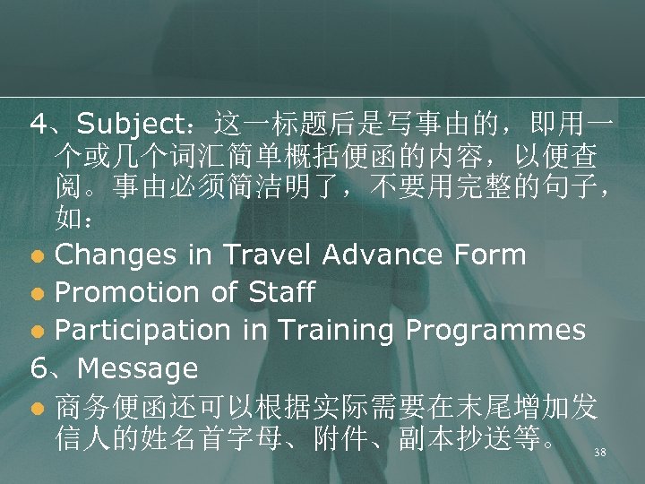 4、Subject：这一标题后是写事由的，即用一 个或几个词汇简单概括便函的内容，以便查 阅。事由必须简洁明了，不要用完整的句子， 如： l Changes in Travel Advance Form l Promotion of Staff