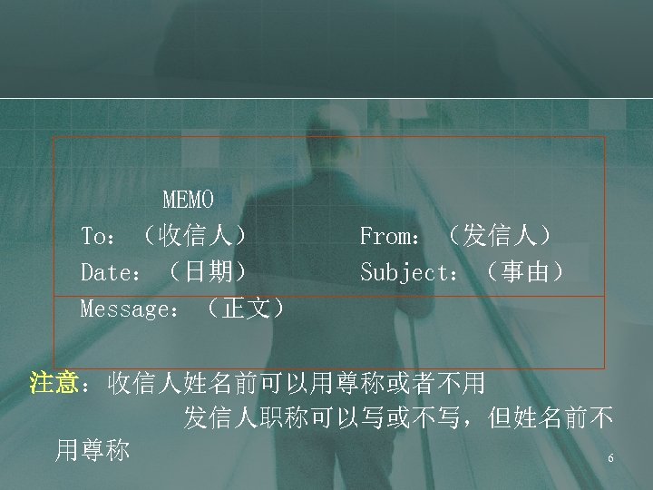 MEMO To：（收信人） Date：（日期） Message：（正文） From：（发信人） Subject：（事由） 注意：收信人姓名前可以用尊称或者不用 发信人职称可以写或不写，但姓名前不 用尊称 6 
