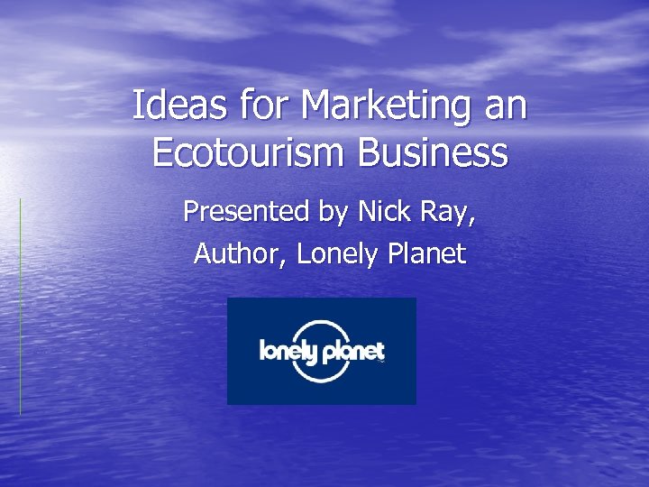 Ideas for Marketing an Ecotourism Business Presented by Nick Ray, Author, Lonely Planet 