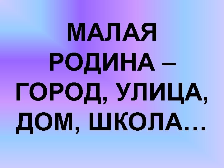 МАЛАЯ РОДИНА – ГОРОД, УЛИЦА, ДОМ, ШКОЛА… 