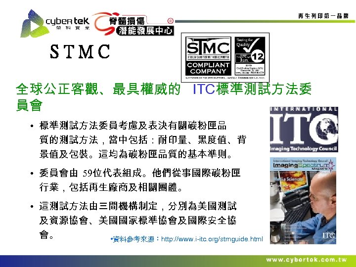 STMC 全球公正客觀、最具權威的 ITC標準測試方法委 員會 • 標準測試方法委員考慮及表決有關碳粉匣品 質的測試方法，當中包括：耐印量、黑度值、背 景值及包裝。這均為碳粉匣品質的基本準則。 • 委員會由 59位代表組成。他們從事國際碳粉匣 行業，包括再生廠商及相關團體。 • 這測試方法由三間機構制定，分別為美國測試