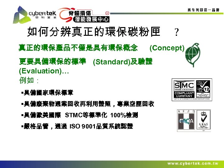 如何分辨真正的環保碳粉匣 真正的環保產品不僅是具有環保概念 (Concept) 更要具備環保的標準 (Standard)及驗證 (Evaluation)… 例如： §具備國家環保標章 §具備廢棄物通案回收再利用證照，專業空匣回收 §具備歐美國際 STMC等標準化 100%檢測 §嚴格品管，通過 ISO