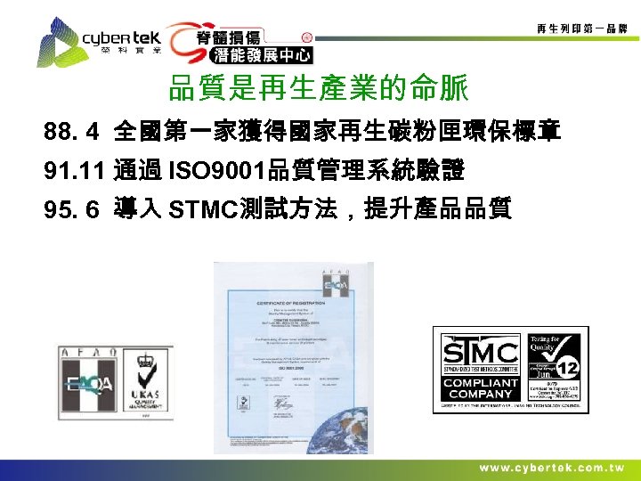 品質是再生產業的命脈 88. 4 全國第一家獲得國家再生碳粉匣環保標章 91. 11 通過 ISO 9001品質管理系統驗證 95. 6 導入 STMC測試方法，提升產品品質 