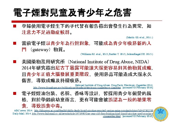 電子煙對兒童及青少年之危害 n 孕婦使用電子煙生下的子代曾有報告指出會發生行為異常，如 注意力不足過動症候群。 (Maritz GS. et al. , 2011. ) n 當前電子煙以青少年為行銷對象，可能成為青少年吸菸新的入 門
