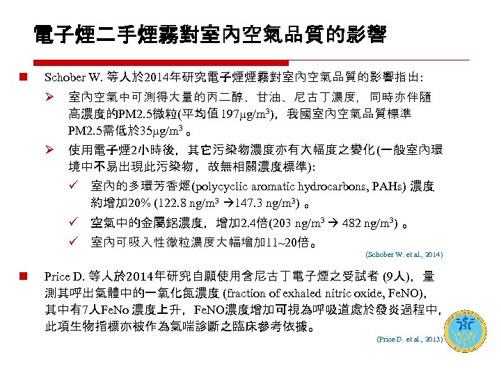 電子煙二手煙霧對室內空氣品質的影響 n Schober W. 等人於 2014年研究電子煙煙霧對室內空氣品質的影響指出: Ø 室內空氣中可測得大量的丙二醇、甘油、尼古丁濃度，同時亦伴隨 高濃度的PM 2. 5微粒(平均值 197 g/m 3)，我國室內空氣品質標準