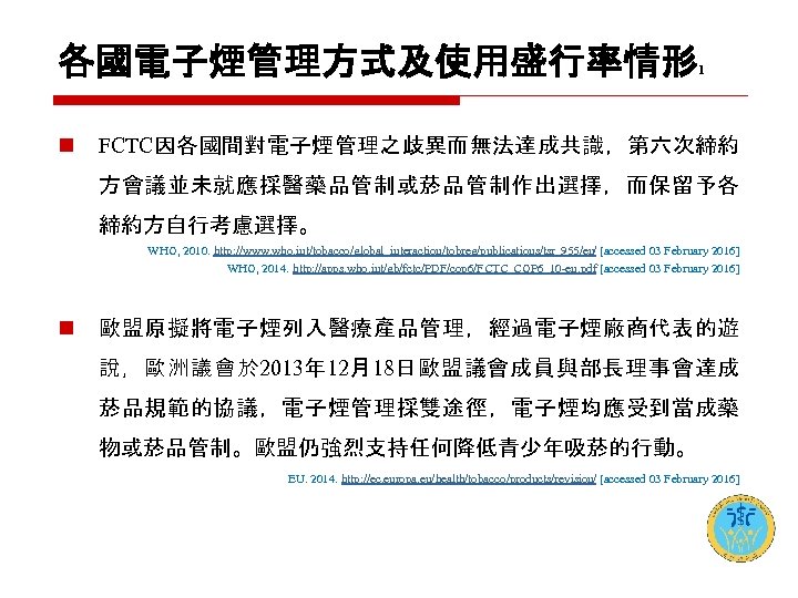 各國電子煙管理方式及使用盛行率情形 1 n FCTC因各國間對電子煙管理之歧異而無法達成共識，第六次締約 方會議並未就應採醫藥品管制或菸品管制作出選擇，而保留予各 締約方自行考慮選擇。 WHO, 2010. http: //www. who. int/tobacco/global_interaction/tobreg/publications/tsr_955/en/ [accessed 03