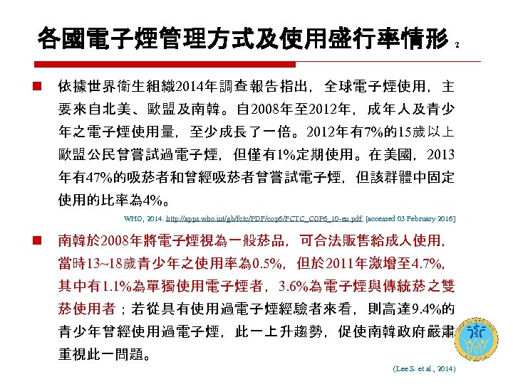 各國電子煙管理方式及使用盛行率情形 n 2 依據世界衛生組織 2014年調查 報告指出，全球電子煙使用，主 要來自北美、歐盟及南韓。自 2008年至 2012年，成年人及青少 年之電子煙使用量，至少成長了一倍。2012年有7%的15歲以上 歐盟公民曾嘗試過電子煙，但僅有1%定期使用。在美國，2013 年有47%的吸菸者和曾經吸菸者曾嘗試電子煙，但該群體中固定 使用的比率為 4%。